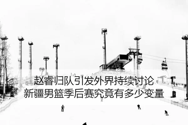 赵睿归队引发外界持续讨论 新疆男篮季后赛究竟有多少变量