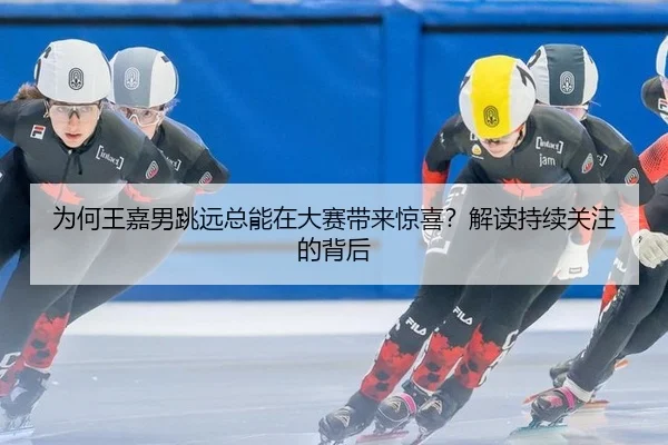 为何王嘉男跳远总能在大赛带来惊喜？解读持续关注的背后